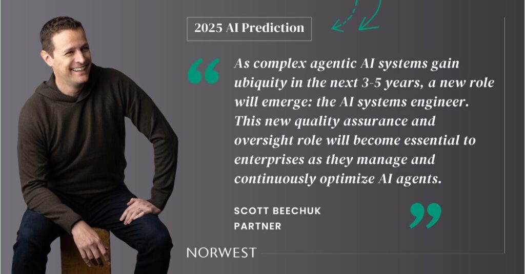 Norwest Partner Scott Beechuk makes a 2025 AI Prediction: As complex agentic AI systems gain ubiquity in the next 3-5 years, a new role will emerge: the AI systems engineer. This new quality assurance and oversight role will become essential to enterprises as they manage and continuously optimize AI agents.